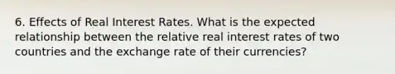 6. Effects of Real Interest Rates. What is the expected relationship between the relative real interest rates of two countries and the exchange rate of their currencies?