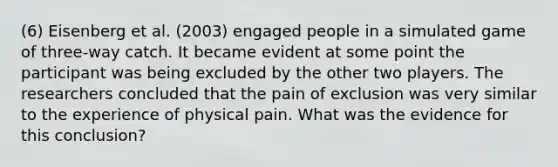 (6) Eisenberg et al. (2003) engaged people in a simulated game of three-way catch. It became evident at some point the participant was being excluded by the other two players. The researchers concluded that the pain of exclusion was very similar to the experience of physical pain. What was the evidence for this conclusion?