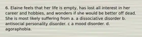 6. Elaine feels that her life is empty, has lost all interest in her career and hobbies, and wonders if she would be better off dead. She is most likely suffering from a. a dissociative disorder b. antisocial personality disorder. c a mood disorder. d. agoraphobia.