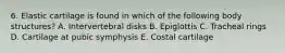 6. Elastic cartilage is found in which of the following body structures? A. Intervertebral disks B. Epiglottis C. Tracheal rings D. Cartilage at pubic symphysis E. Costal cartilage