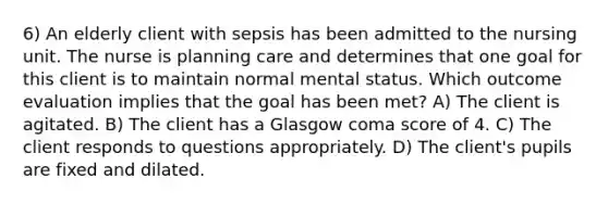 6) An elderly client with sepsis has been admitted to the nursing unit. The nurse is planning care and determines that one goal for this client is to maintain normal mental status. Which outcome evaluation implies that the goal has been met? A) The client is agitated. B) The client has a Glasgow coma score of 4. C) The client responds to questions appropriately. D) The client's pupils are fixed and dilated.