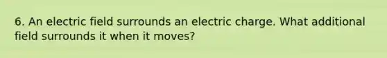 6. An electric field surrounds an electric charge. What additional field surrounds it when it moves?