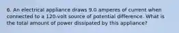 6. An electrical appliance draws 9.0 amperes of current when connected to a 120-volt source of potential difference. What is the total amount of power dissipated by this appliance?