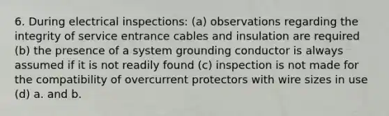 6. During electrical inspections: (a) observations regarding the integrity of service entrance cables and insulation are required (b) the presence of a system grounding conductor is always assumed if it is not readily found (c) inspection is not made for the compatibility of overcurrent protectors with wire sizes in use (d) a. and b.