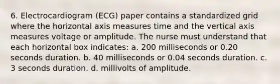 6. Electrocardiogram (ECG) paper contains a standardized grid where the horizontal axis measures time and the vertical axis measures voltage or amplitude. The nurse must understand that each horizontal box indicates: a. 200 milliseconds or 0.20 seconds duration. b. 40 milliseconds or 0.04 seconds duration. c. 3 seconds duration. d. millivolts of amplitude.