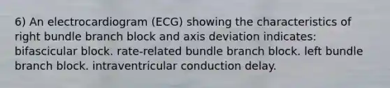 6) An electrocardiogram (ECG) showing the characteristics of right bundle branch block and axis deviation indicates: bifascicular block. rate-related bundle branch block. left bundle branch block. intraventricular conduction delay.