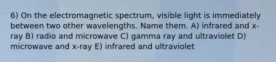 6) On the electromagnetic spectrum, visible light is immediately between two other wavelengths. Name them. A) infrared and x-ray B) radio and microwave C) gamma ray and ultraviolet D) microwave and x-ray E) infrared and ultraviolet