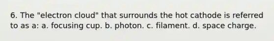 6. The "electron cloud" that surrounds the hot cathode is referred to as a: a. focusing cup. b. photon. c. filament. d. space charge.