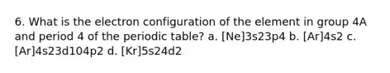 6. What is the electron configuration of the element in group 4A and period 4 of the periodic table? a. [Ne]3s23p4 b. [Ar]4s2 c. [Ar]4s23d104p2 d. [Kr]5s24d2