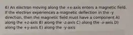 6) An electron moving along the +x-axis enters a magnetic field. If the electron experiences a magnetic deflection in the -y direction, then the magnetic field must have a component A) along the +z-axis B) along the -z-axis C) along the -x-axis D) along the +y-axis E) along the -y-axis