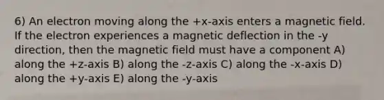 6) An electron moving along the +x-axis enters a magnetic field. If the electron experiences a magnetic deflection in the -y direction, then the magnetic field must have a component A) along the +z-axis B) along the -z-axis C) along the -x-axis D) along the +y-axis E) along the -y-axis