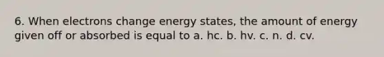 6. When electrons change energy states, the amount of energy given off or absorbed is equal to a. hc. b. hv. c. n. d. cv.