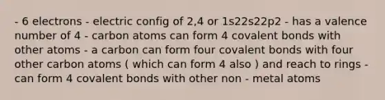 - 6 electrons - electric config of 2,4 or 1s22s22p2 - has a valence number of 4 - carbon atoms can form 4 <a href='https://www.questionai.com/knowledge/kWply8IKUM-covalent-bonds' class='anchor-knowledge'>covalent bonds</a> with other atoms - a carbon can form four covalent bonds with four other carbon atoms ( which can form 4 also ) and reach to rings - can form 4 covalent bonds with other non - metal atoms