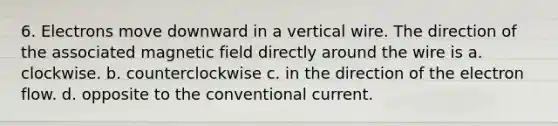 6. Electrons move downward in a vertical wire. The direction of the associated magnetic field directly around the wire is a. clockwise. b. counterclockwise c. in the direction of the electron flow. d. opposite to the conventional current.