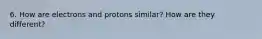 6. How are electrons and protons similar? How are they different?