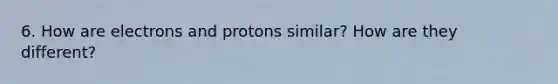 6. How are electrons and protons similar? How are they different?