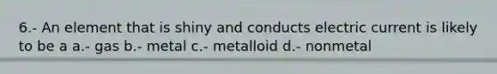 6.- An element that is shiny and conducts electric current is likely to be a a.- gas b.- metal c.- metalloid d.- nonmetal