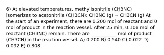 6) At elevated temperatures, methylisonitrile (CH3NC) isomerizes to acetonitrile (CH3CN): CH3NC (g) ¬ CH3CN (g) At the start of an experiment, there are 0.200 mol of reactant and 0 mol of product in the reaction vessel. After 25 min, 0.108 mol of reactant (CH3NC) remain. There are ___________ mol of product (CH3CN) in the reaction vessel. A) 0.200 B) 0.540 C) 0.022 D) 0.092 E) 0.308