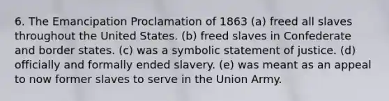 6. The Emancipation Proclamation of 1863 (a) freed all slaves throughout the United States. (b) freed slaves in Confederate and border states. (c) was a symbolic statement of justice. (d) officially and formally ended slavery. (e) was meant as an appeal to now former slaves to serve in the Union Army.