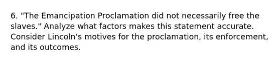 6. "The Emancipation Proclamation did not necessarily free the slaves." Analyze what factors makes this statement accurate. Consider Lincoln's motives for the proclamation, its enforcement, and its outcomes.