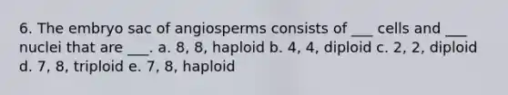 6. The embryo sac of angiosperms consists of ___ cells and ___ nuclei that are ___. a. 8, 8, haploid b. 4, 4, diploid c. 2, 2, diploid d. 7, 8, triploid e. 7, 8, haploid