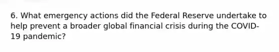 6. What emergency actions did <a href='https://www.questionai.com/knowledge/kEdnQNX4V8-the-federal-reserve' class='anchor-knowledge'>the federal reserve</a> undertake to help prevent a broader global <a href='https://www.questionai.com/knowledge/kf16HD8YVu-financial-crisis' class='anchor-knowledge'>financial crisis</a> during the COVID-19 pandemic?