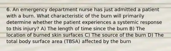 6. An emergency department nurse has just admitted a patient with a burn. What characteristic of the burn will primarily determine whether the patient experiences a systemic response to this injury? A) The length of time since the burn B) The location of burned skin surfaces C) The source of the burn D) The total body surface area (TBSA) affected by the burn