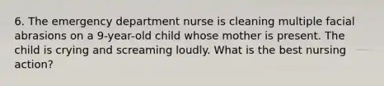 6. The emergency department nurse is cleaning multiple facial abrasions on a 9-year-old child whose mother is present. The child is crying and screaming loudly. What is the best nursing action?