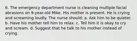 6. The emergency department nurse is cleaning multiple facial abrasions on 9-year-old Mike. His mother is present. He is crying and screaming loudly. The nurse should: a. Ask him to be quieter. b. Have his mother tell him to relax. c. Tell him it is okay to cry and scream. d. Suggest that he talk to his mother instead of crying.