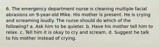 6. The emergency department nurse is cleaning multiple facial abrasions on 9-year-old Mike. His mother is present. He is crying and screaming loudly. The nurse should do which of the following? a. Ask him to be quieter. b. Have his mother tell him to relax. c. Tell him it is okay to cry and scream. d. Suggest he talk to his mother instead of crying.