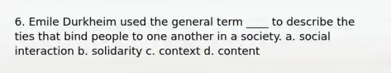 6. Emile Durkheim used the general term ____ to describe the ties that bind people to one another in a society. a. social interaction b. solidarity c. context d. content