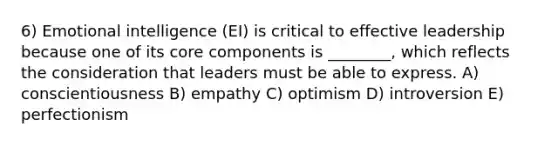 6) Emotional intelligence (EI) is critical to effective leadership because one of its core components is ________, which reflects the consideration that leaders must be able to express. A) conscientiousness B) empathy C) optimism D) introversion E) perfectionism