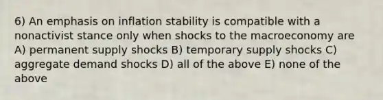 6) An emphasis on inflation stability is compatible with a nonactivist stance only when shocks to the macroeconomy are A) permanent supply shocks B) temporary supply shocks C) aggregate demand shocks D) all of the above E) none of the above