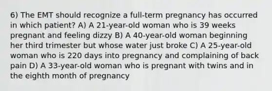 6) The EMT should recognize a full-term pregnancy has occurred in which patient? A) A 21-year-old woman who is 39 weeks pregnant and feeling dizzy B) A 40-year-old woman beginning her third trimester but whose water just broke C) A 25-year-old woman who is 220 days into pregnancy and complaining of back pain D) A 33-year-old woman who is pregnant with twins and in the eighth month of pregnancy