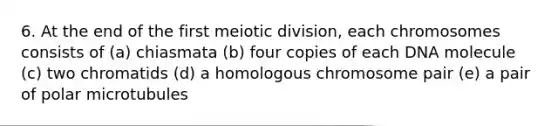 6. At the end of the first meiotic division, each chromosomes consists of (a) chiasmata (b) four copies of each DNA molecule (c) two chromatids (d) a homologous chromosome pair (e) a pair of polar microtubules