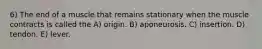 6) The end of a muscle that remains stationary when the muscle contracts is called the A) origin. B) aponeurosis. C) insertion. D) tendon. E) lever.