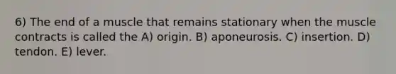 6) The end of a muscle that remains stationary when the muscle contracts is called the A) origin. B) aponeurosis. C) insertion. D) tendon. E) lever.