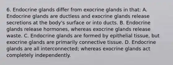 6. Endocrine glands differ from exocrine glands in that: A. Endocrine glands are ductless and exocrine glands release secretions at the body's surface or into ducts. B. Endocrine glands release hormones, whereas exocrine glands release waste. C. Endocrine glands are formed by <a href='https://www.questionai.com/knowledge/k7dms5lrVY-epithelial-tissue' class='anchor-knowledge'>epithelial tissue</a>, but exocrine glands are primarily <a href='https://www.questionai.com/knowledge/kYDr0DHyc8-connective-tissue' class='anchor-knowledge'>connective tissue</a>. D. Endocrine glands are all interconnected; whereas exocrine glands act completely independently.