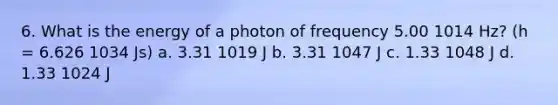 6. What is the energy of a photon of frequency 5.00 1014 Hz? (h = 6.626 1034 Js) a. 3.31 1019 J b. 3.31 1047 J c. 1.33 1048 J d. 1.33 1024 J