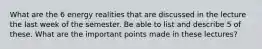 What are the 6 energy realities that are discussed in the lecture the last week of the semester. Be able to list and describe 5 of these. What are the important points made in these lectures?