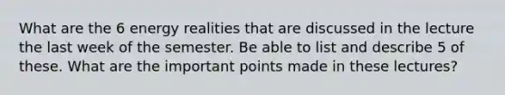 What are the 6 energy realities that are discussed in the lecture the last week of the semester. Be able to list and describe 5 of these. What are the important points made in these lectures?