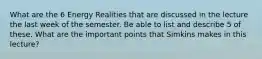 What are the 6 Energy Realities that are discussed in the lecture the last week of the semester. Be able to list and describe 5 of these. What are the important points that Simkins makes in this lecture?