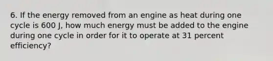 6. If the energy removed from an engine as heat during one cycle is 600 J, how much energy must be added to the engine during one cycle in order for it to operate at 31 percent efficiency?