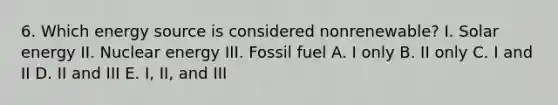 6. Which energy source is considered nonrenewable? I. Solar energy II. Nuclear energy III. Fossil fuel A. I only B. II only C. I and II D. II and III E. I, II, and III