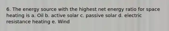 6. The energy source with the highest net energy ratio for space heating is a. Oil b. active solar c. passive solar d. electric resistance heating e. Wind