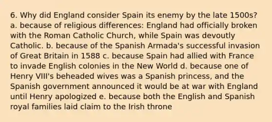 6. Why did England consider Spain its enemy by the late 1500s? a. because of religious differences: England had officially broken with the Roman Catholic Church, while Spain was devoutly Catholic. b. because of the Spanish Armada's successful invasion of Great Britain in 1588 c. because Spain had allied with France to invade English colonies in the New World d. because one of Henry VIII's beheaded wives was a Spanish princess, and the Spanish government announced it would be at war with England until Henry apologized e. because both the English and Spanish royal families laid claim to the Irish throne