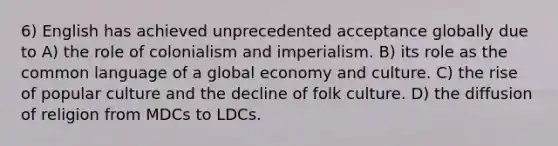 6) English has achieved unprecedented acceptance globally due to A) the role of colonialism and imperialism. B) its role as the common language of a global economy and culture. C) the rise of popular culture and the decline of folk culture. D) the diffusion of religion from MDCs to LDCs.