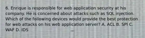 6. Enrique is responsible for web application security at his company. He is concerned about attacks such as SQL injection. Which of the following devices would provide the best protection for web attacks on his web application server? A. ACL B. SPI C. WAF D. IDS