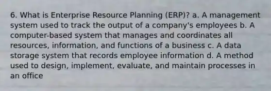 6. What is Enterprise Resource Planning (ERP)? a. A management system used to track the output of a company's employees b. A computer-based system that manages and coordinates all resources, information, and functions of a business c. A data storage system that records employee information d. A method used to design, implement, evaluate, and maintain processes in an office