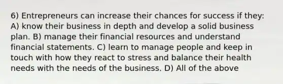 6) Entrepreneurs can increase their chances for success if they: A) know their business in depth and develop a solid business plan. B) manage their financial resources and understand financial statements. C) learn to manage people and keep in touch with how they react to stress and balance their health needs with the needs of the business. D) All of the above